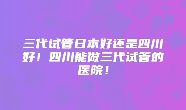 三代试管日本好还是四川好!四川能做三代试管的医院!