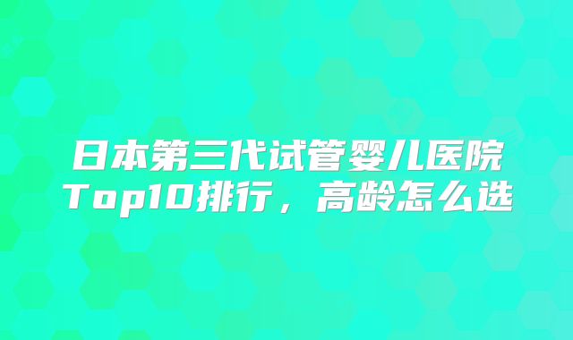 日本第三代试管婴儿医院Top10排行，高龄怎么选