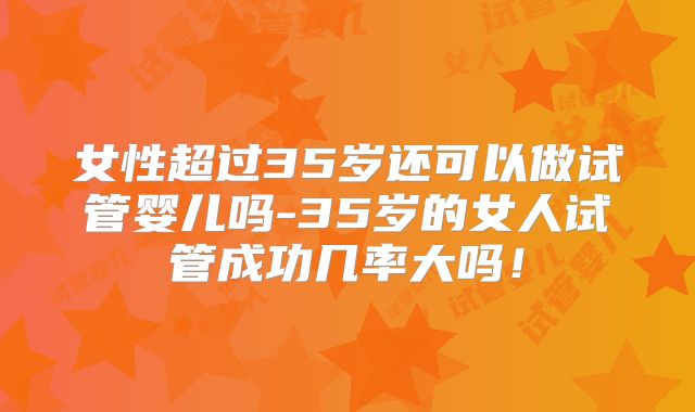 女性超过35岁还可以做试管婴儿吗-35岁的女人试管成功几率大吗！