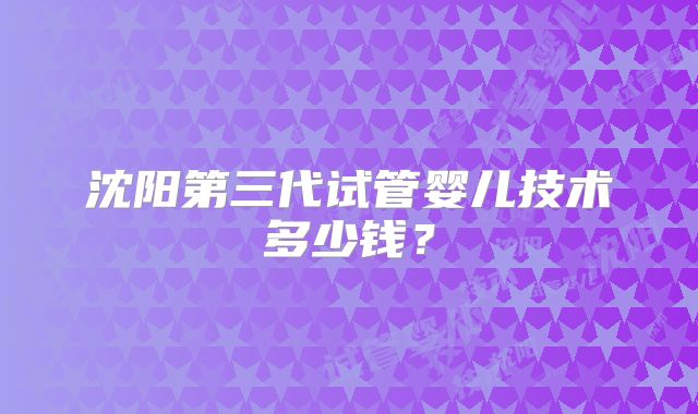 沈阳第三代试管婴儿技术多少钱?
