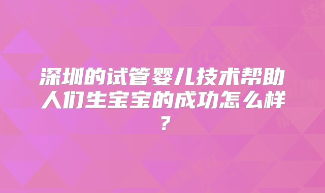 深圳的试管婴儿技术帮助人们生宝宝的成功怎么样？