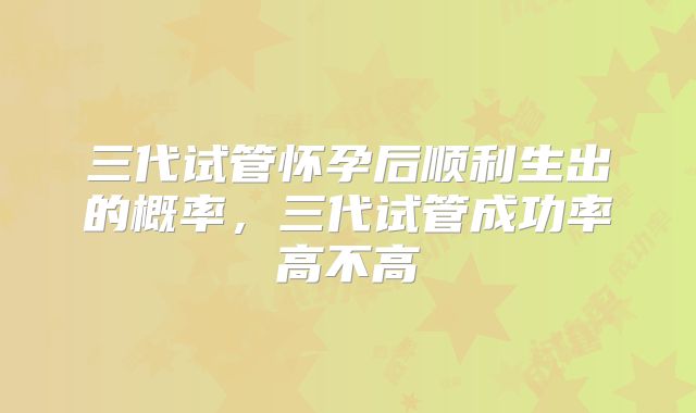 三代试管怀孕后顺利生出的概率，三代试管成功率高不高