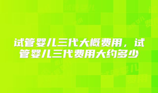 试管婴儿三代大概费用,试管婴儿三代费用大约多少
