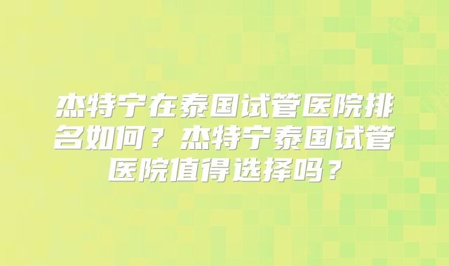 杰特宁在泰国试管医院排名如何？杰特宁泰国试管医院值得选择吗？
