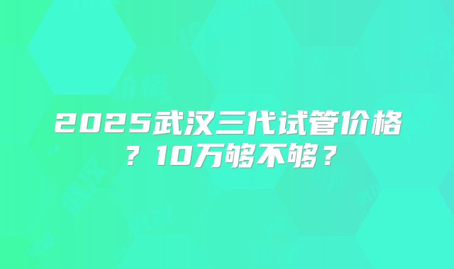 2025武汉三代试管价格？10万够不够？