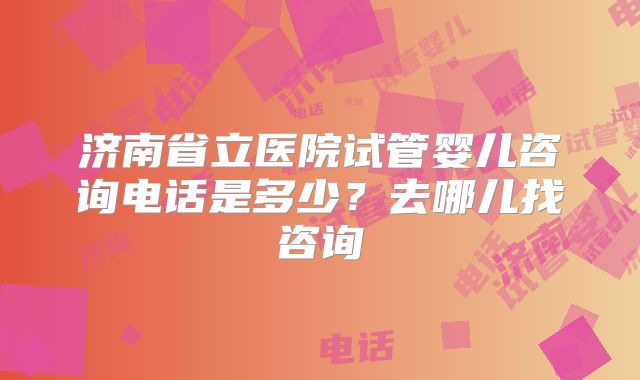 济南省立医院试管婴儿咨询电话是多少？去哪儿找咨询
