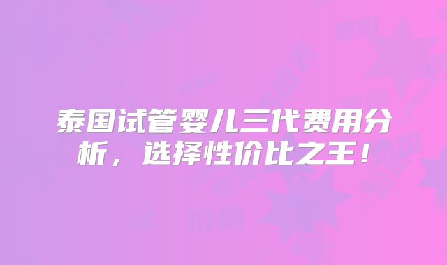 泰国试管婴儿三代费用分析，选择性价比之王！