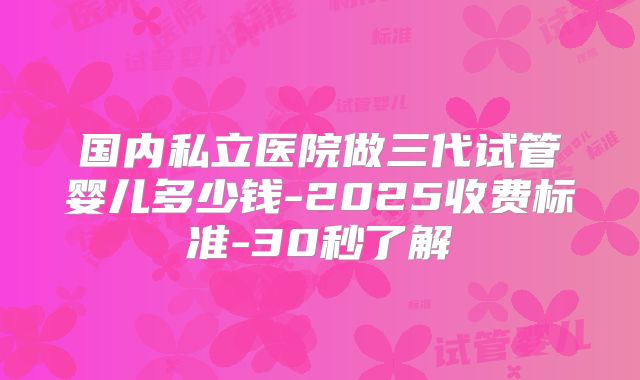 国内私立医院做三代试管婴儿多少钱-2025收费标准-30秒了解