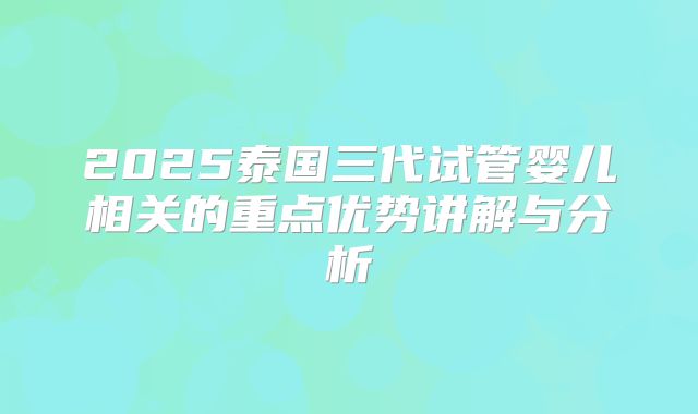 2025泰国三代试管婴儿相关的重点优势讲解与分析