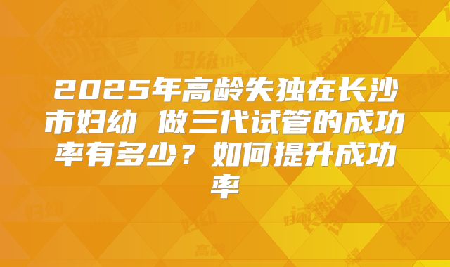 2025年高龄失独在长沙市妇幼 做三代试管的成功率有多少?如何提升成功率