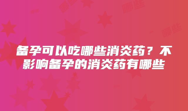 备孕可以吃哪些消炎药？不影响备孕的消炎药有哪些