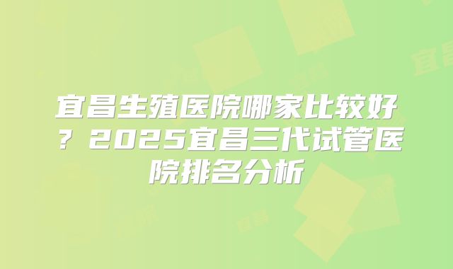 宜昌生殖医院哪家比较好？2025宜昌三代试管医院排名分析