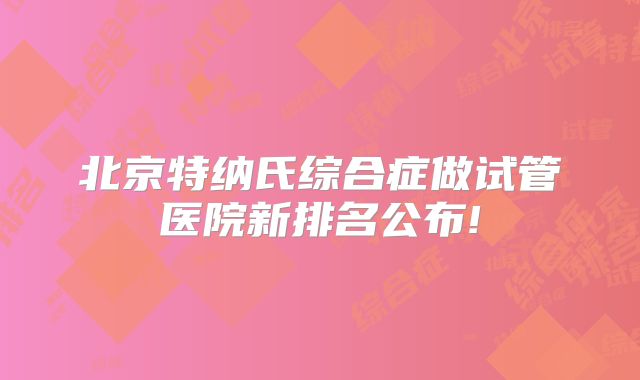 北京特纳氏综合症做试管医院新排名公布!
