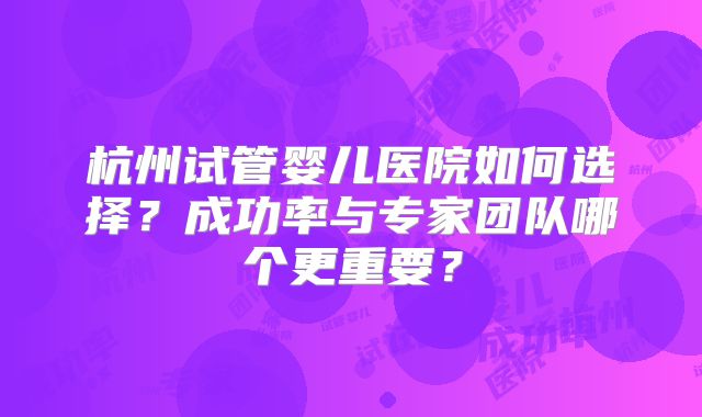 杭州试管婴儿医院如何选择?成功率与专家团队哪个更重要?