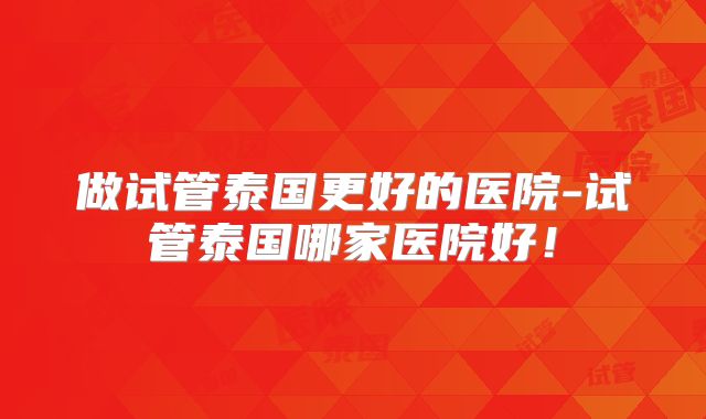 做试管泰国更好的医院-试管泰国哪家医院好！