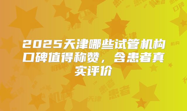 2025天津哪些试管机构口碑值得称赞，含患者真实评价