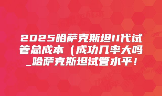 2025哈萨克斯坦II代试管总成本（成功几率大吗_哈萨克斯坦试管水平！