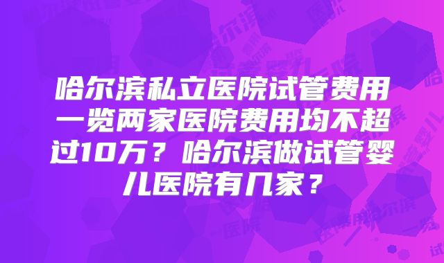 哈尔滨私立医院试管费用一览两家医院费用均不超过10万？哈尔滨做试管婴儿医院有几家？
