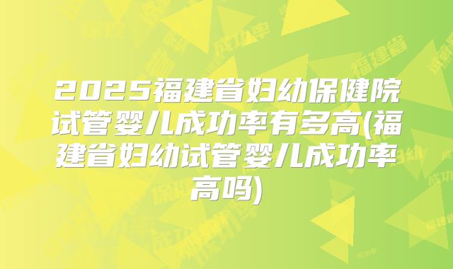 2025福建省妇幼保健院试管婴儿成功率有多高(福建省妇幼试管婴儿成功率高吗)