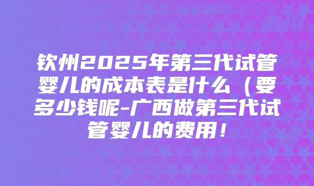钦州2025年第三代试管婴儿的成本表是什么(要多少钱呢-广西做第三代试管婴儿的费用!