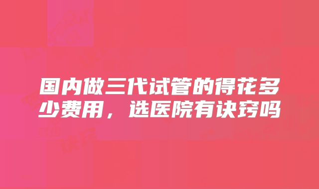 国内做三代试管的得花多少费用，选医院有诀窍吗