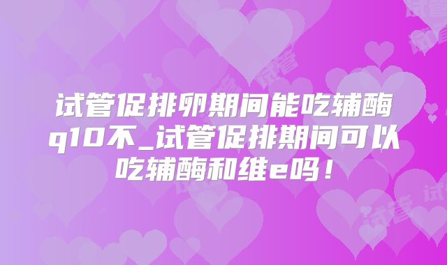 试管促排卵期间能吃辅酶q10不_试管促排期间可以吃辅酶和维e吗!