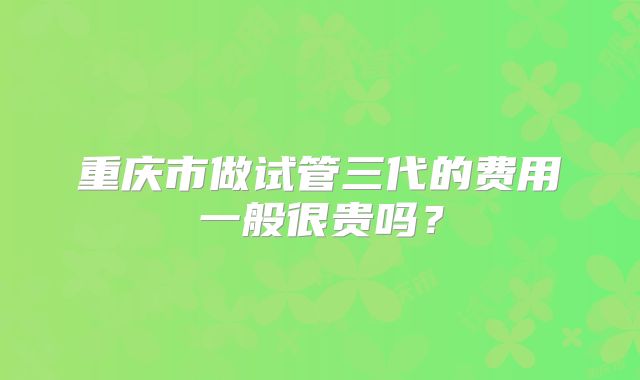 重庆市做试管三代的费用一般很贵吗?