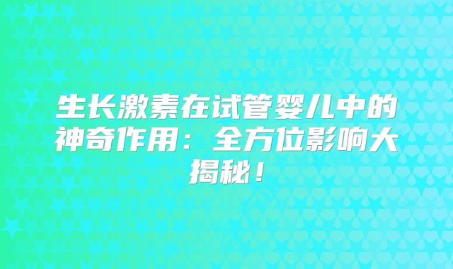 生长激素在试管婴儿中的神奇作用:全方位影响大揭秘!