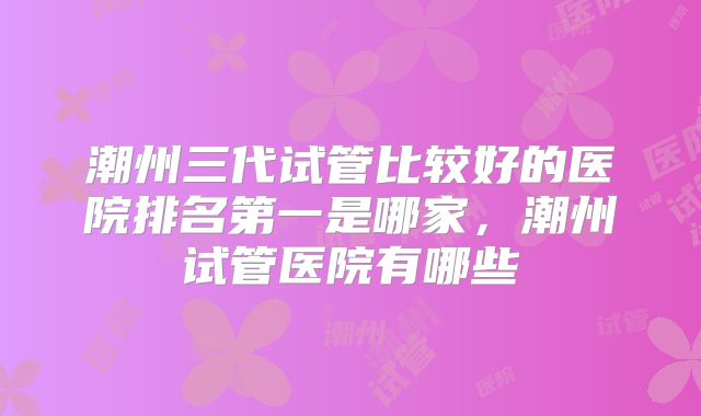 潮州三代试管比较好的医院排名第一是哪家,潮州试管医院有哪些