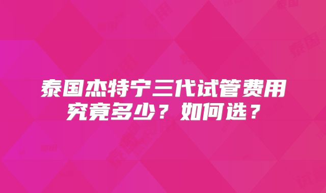 泰国杰特宁三代试管费用究竟多少?如何选?