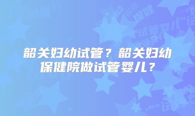 韶关妇幼试管?韶关妇幼保健院做试管婴儿?
