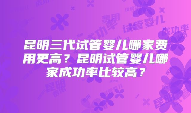 昆明三代试管婴儿哪家费用更高？昆明试管婴儿哪家成功率比较高？