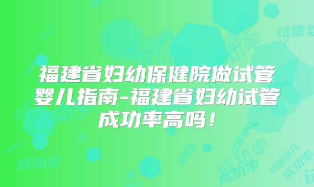 福建省妇幼保健院做试管婴儿指南-福建省妇幼试管成功率高吗！