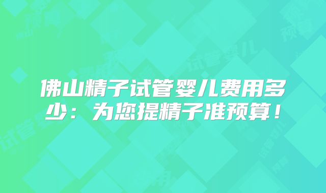 佛山精子试管婴儿费用多少：为您提精子准预算！