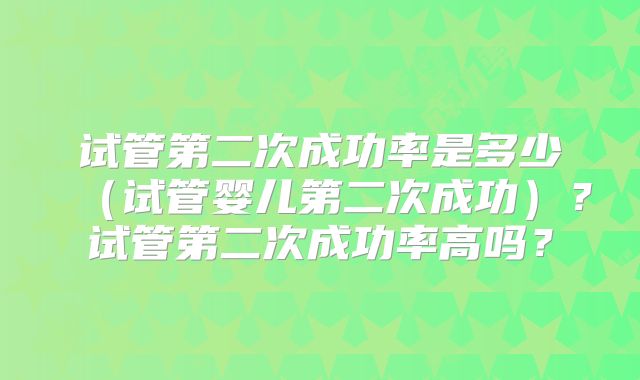 试管第二次成功率是多少（试管婴儿第二次成功）？试管第二次成功率高吗？