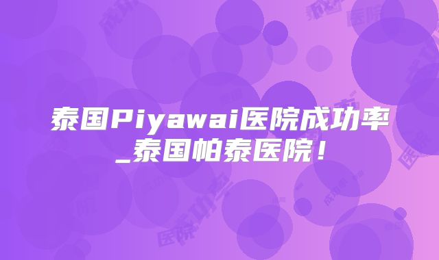 泰国Piyawai医院成功率_泰国帕泰医院！