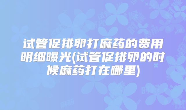 试管促排卵打麻药的费用明细曝光(试管促排卵的时候麻药打在哪里)