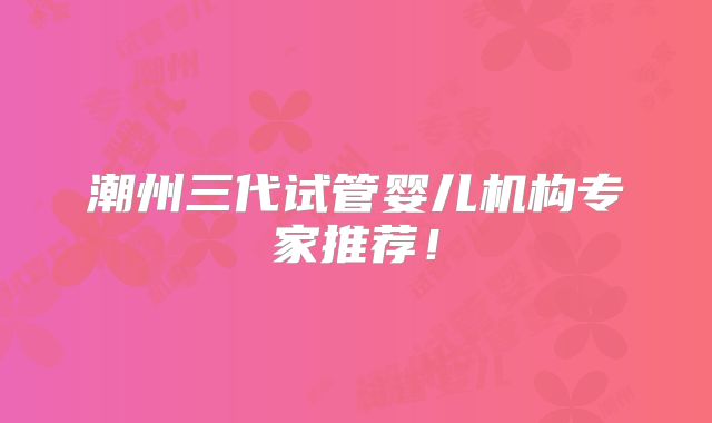 潮州三代试管婴儿机构专家推荐！