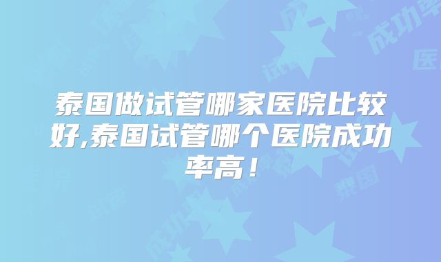 泰国做试管哪家医院比较好,泰国试管哪个医院成功率高！