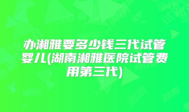 办湘雅要多少钱三代试管婴儿(湖南湘雅医院试管费用第三代)