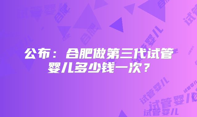 公布:合肥做第三代试管婴儿多少钱一次?