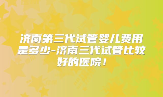 济南第三代试管婴儿费用是多少-济南三代试管比较好的医院！