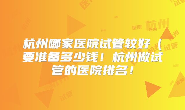 杭州哪家医院试管较好(要准备多少钱!杭州做试管的医院排名!