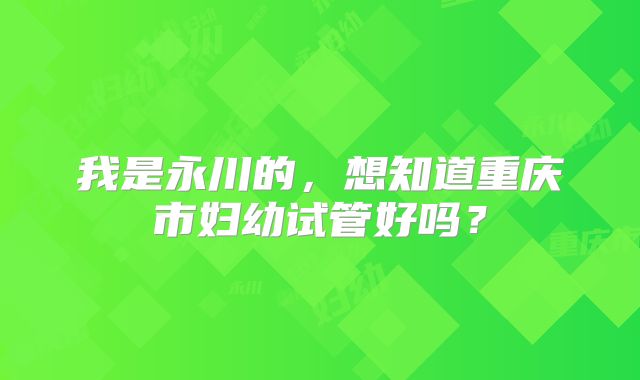我是永川的，想知道重庆市妇幼试管好吗？