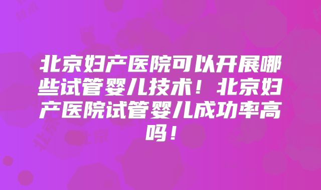 北京妇产医院可以开展哪些试管婴儿技术！北京妇产医院试管婴儿成功率高吗！