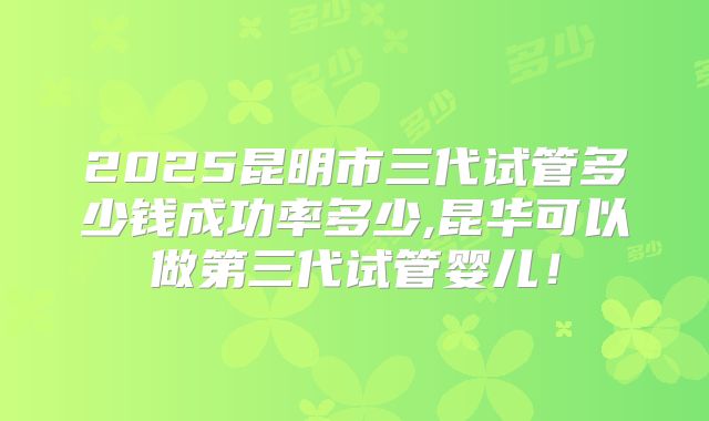 2025昆明市三代试管多少钱成功率多少,昆华可以做第三代试管婴儿！