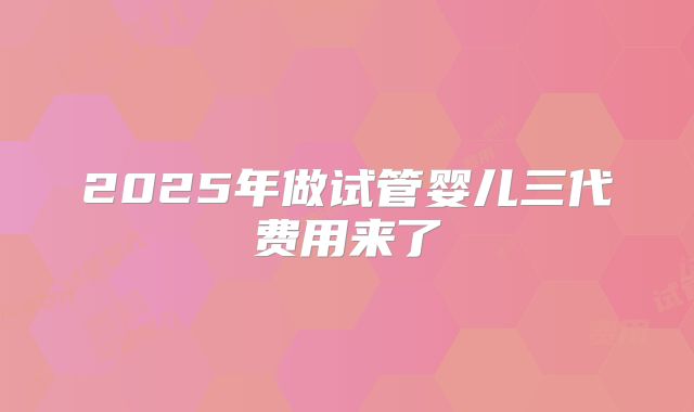 2025年做试管婴儿三代费用来了