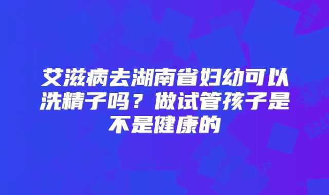 艾滋病去湖南省妇幼可以洗精子吗?做试管孩子是不是健康的