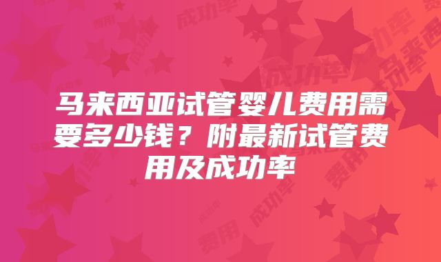 马来西亚试管婴儿费用需要多少钱？附最新试管费用及成功率