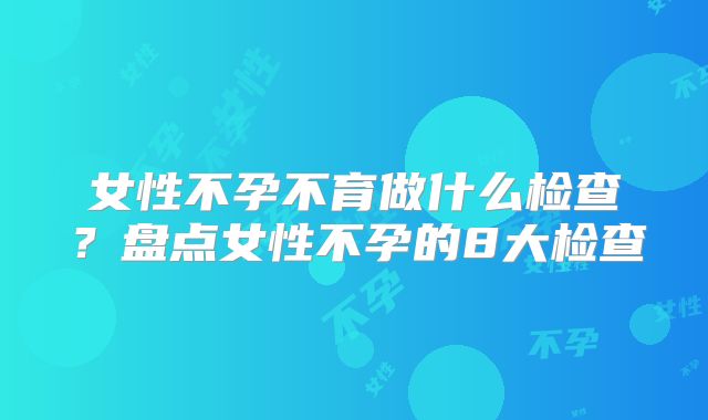 女性不孕不育做什么检查？盘点女性不孕的8大检查